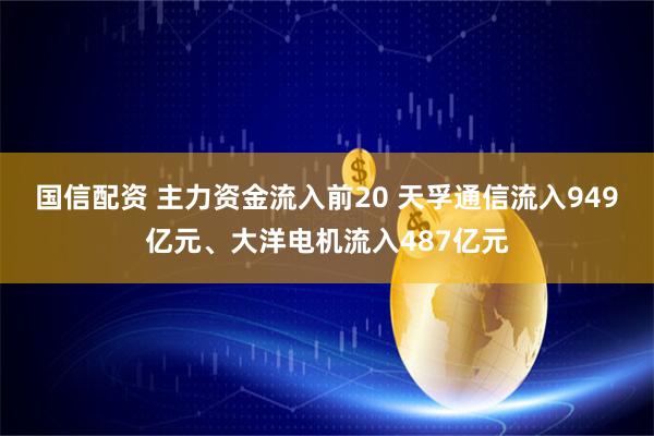 国信配资 主力资金流入前20 天孚通信流入949亿元、大洋电机流入487亿元