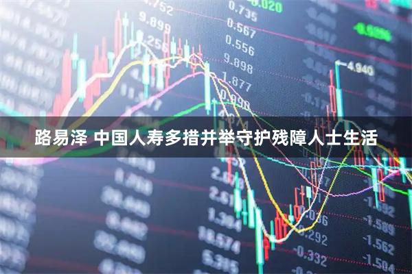 路易泽 中国人寿多措并举守护残障人士生活