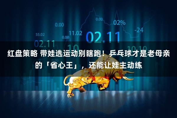 红盘策略 带娃选运动别瞎跑！乒乓球才是老母亲的「省心王」，还能让娃主动练