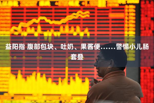 益阳指 腹部包块、吐奶、果酱便……警惕小儿肠套叠