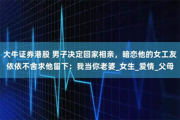 大牛证券港股 男子决定回家相亲，暗恋他的女工友依依不舍求他留下：我当你老婆_女生_爱情_父母