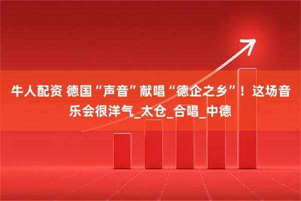 牛人配资 德国“声音”献唱“德企之乡”！这场音乐会很洋气_太仓_合唱_中德