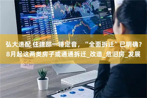 弘大速配 住建部一锤定音，“全面拆迁”已明确？8月起这两类房子或通通拆迁_改造_危旧房_发展