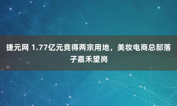 捷元网 1.77亿元竞得两宗用地，美妆电商总部落子嘉禾望岗