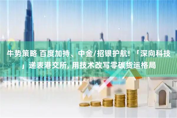 牛势策略 百度加持、中金/招银护航! 「深向科技」递表港交所, 用技术改写零碳货运格局