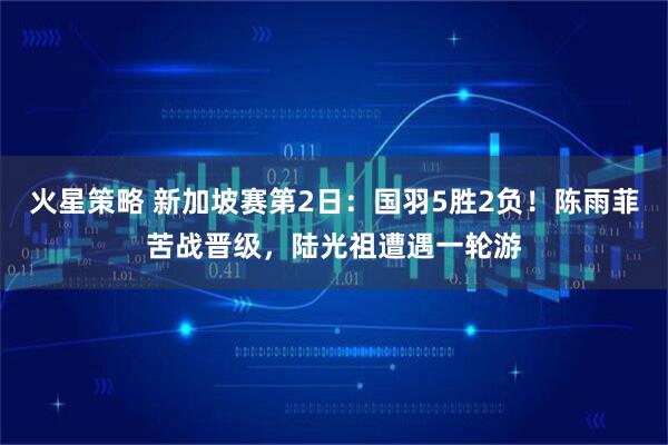 火星策略 新加坡赛第2日：国羽5胜2负！陈雨菲苦战晋级，陆光祖遭遇一轮游