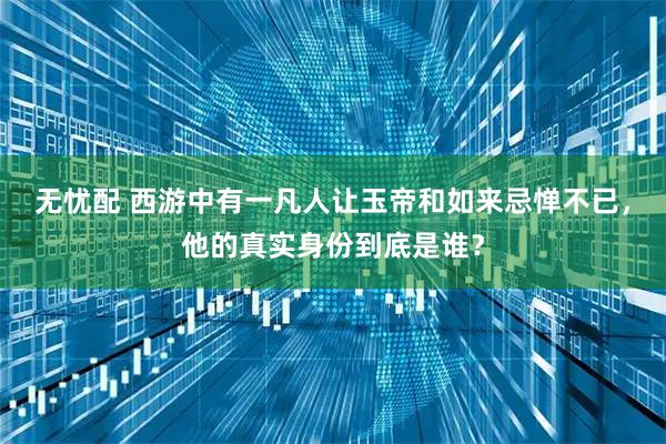无忧配 西游中有一凡人让玉帝和如来忌惮不已，他的真实身份到底是谁？