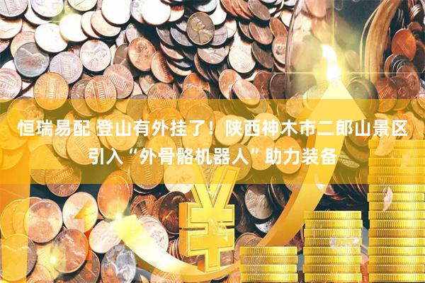 恒瑞易配 登山有外挂了！陕西神木市二郎山景区引入“外骨骼机器人”助力装备