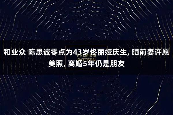和业众 陈思诚零点为43岁佟丽娅庆生, 晒前妻许愿美照, 离婚5年仍是朋友